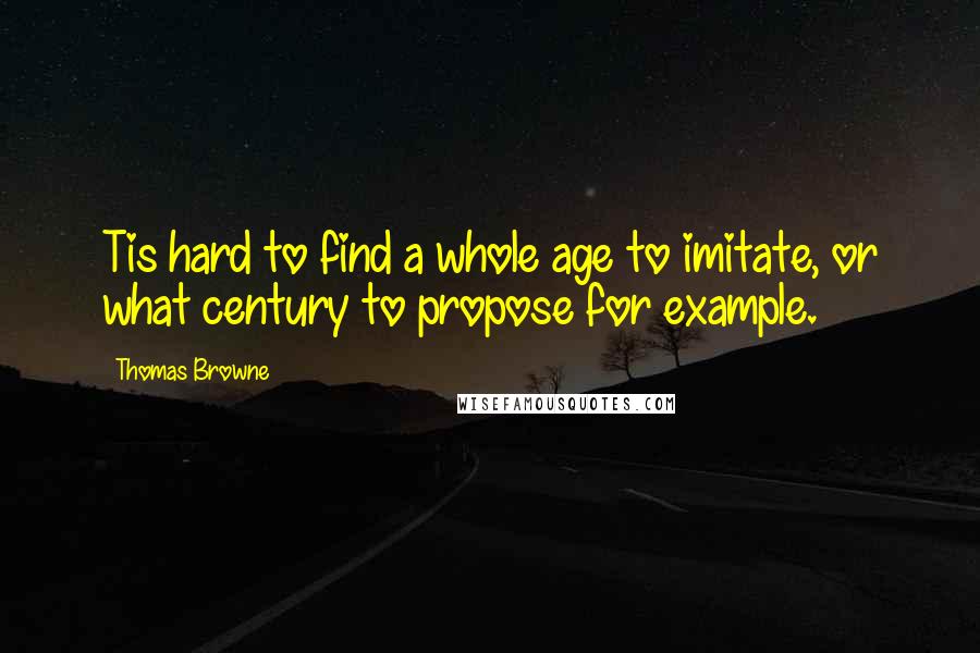 Thomas Browne quotes: Tis hard to find a whole age to imitate, or what century to propose for example.