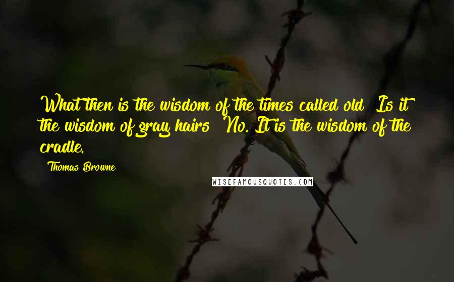 Thomas Browne quotes: What then is the wisdom of the times called old? Is it the wisdom of gray hairs? No. It is the wisdom of the cradle.