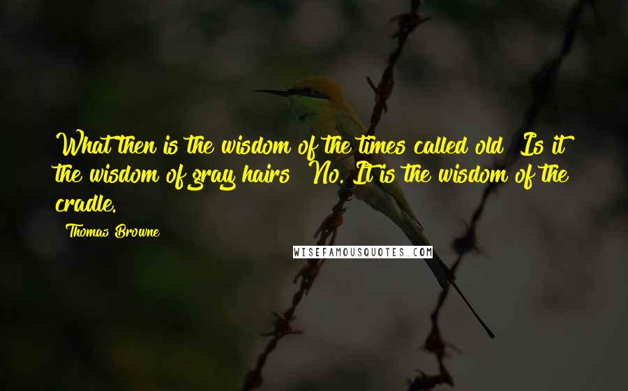 Thomas Browne quotes: What then is the wisdom of the times called old? Is it the wisdom of gray hairs? No. It is the wisdom of the cradle. Thomas Browne quotes: What then is the wisdom of the times called old? Is it the wisdom of gray hairs? No. It is the wisdom of the cradle.