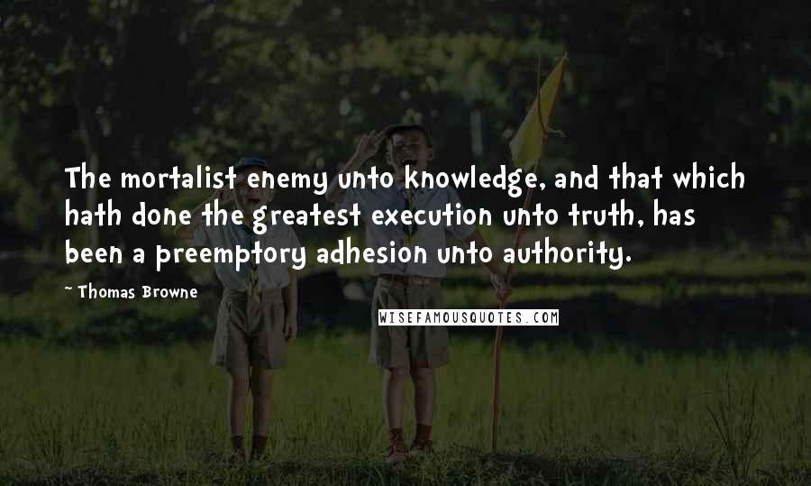Thomas Browne quotes: The mortalist enemy unto knowledge, and that which hath done the greatest execution unto truth, has been a preemptory adhesion unto authority.