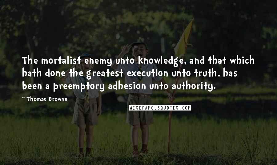 Thomas Browne quotes: The mortalist enemy unto knowledge, and that which hath done the greatest execution unto truth, has been a preemptory adhesion unto authority. Thomas Browne quotes: The mortalist enemy unto knowledge, and that which hath done the greatest execution unto truth, has been a preemptory adhesion unto authority.