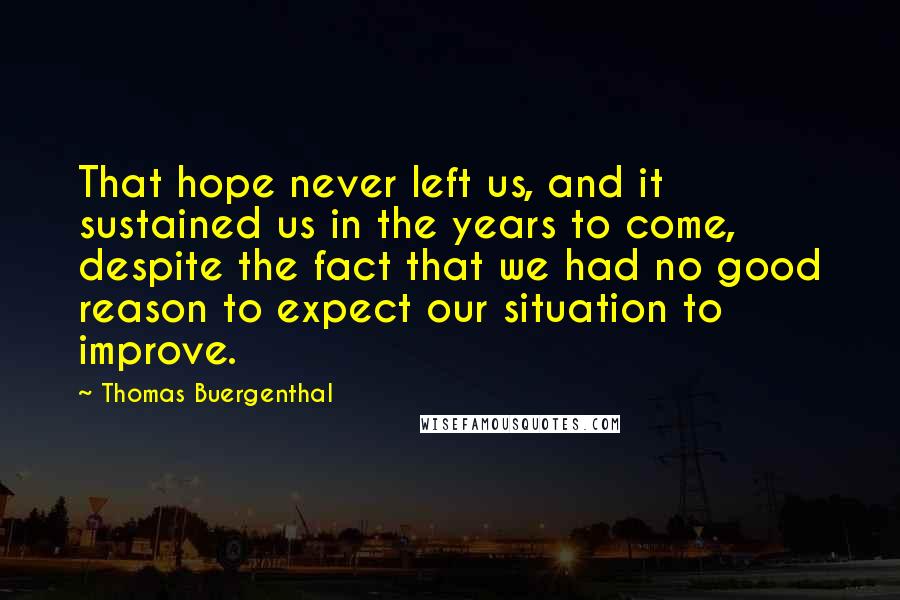 Thomas Buergenthal quotes: That hope never left us, and it sustained us in the years to come, despite the fact that we had no good reason to expect our situation to improve.