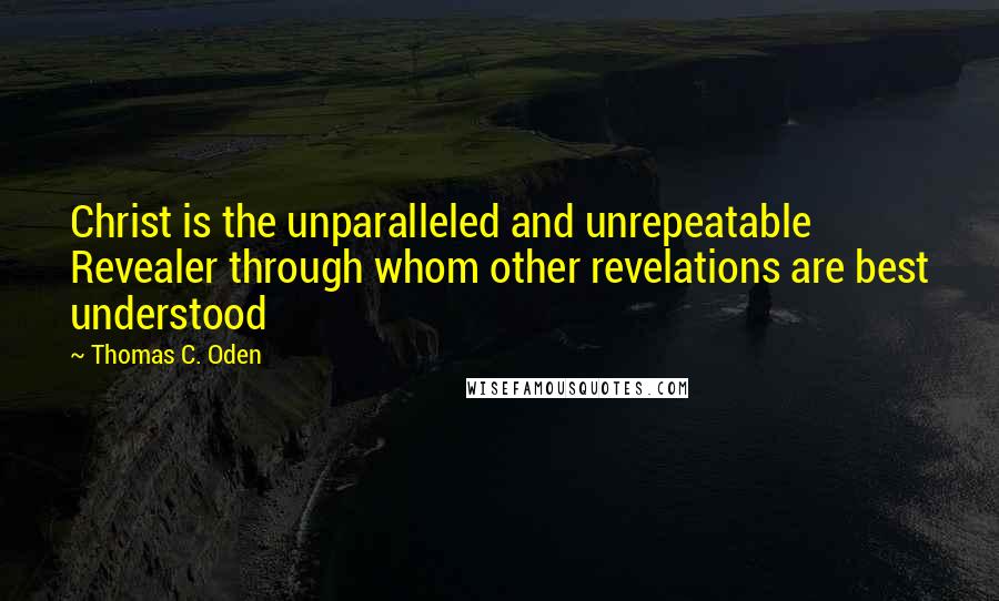 Thomas C. Oden quotes: Christ is the unparalleled and unrepeatable Revealer through whom other revelations are best understood