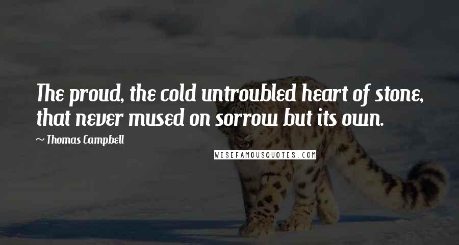 Thomas Campbell quotes: The proud, the cold untroubled heart of stone, that never mused on sorrow but its own.