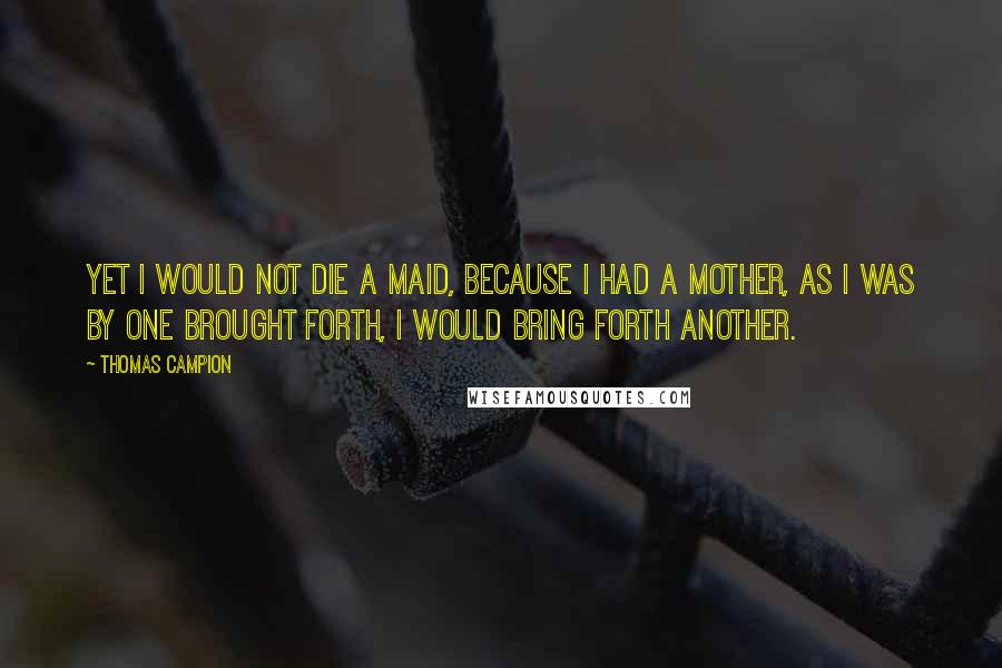 Thomas Campion quotes: Yet I would not die a maid, because I had a mother, As I was by one brought forth, I would bring forth another.