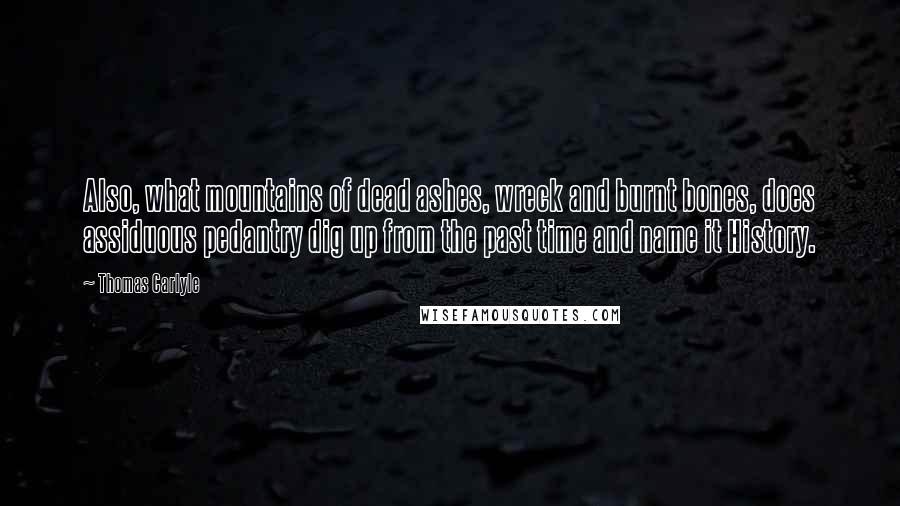 Thomas Carlyle quotes: Also, what mountains of dead ashes, wreck and burnt bones, does assiduous pedantry dig up from the past time and name it History.