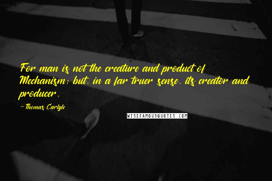 Thomas Carlyle quotes: For man is not the creature and product of Mechanism; but, in a far truer sense, its creator and producer. Thomas Carlyle quotes: For man is not the creature and product of Mechanism; but, in a far truer sense, its creator and producer.