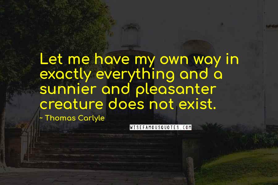 Thomas Carlyle quotes: Let me have my own way in exactly everything and a sunnier and pleasanter creature does not exist.
