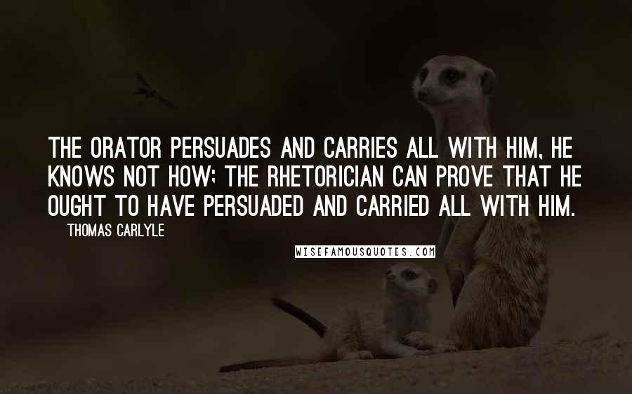 Thomas Carlyle quotes: The Orator persuades and carries all with him, he knows not how; the Rhetorician can prove that he ought to have persuaded and carried all with him. Thomas Carlyle quotes: The Orator persuades and carries all with him, he knows not how; the Rhetorician can prove that he ought to have persuaded and carried all with him.