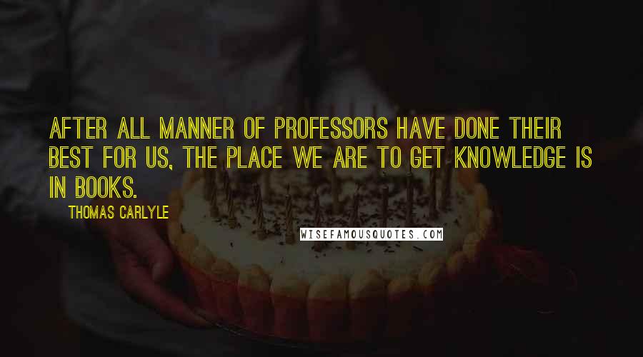 Thomas Carlyle quotes: After all manner of professors have done their best for us, the place we are to get knowledge is in books. Thomas Carlyle quotes: After all manner of professors have done their best for us, the place we are to get knowledge is in books.