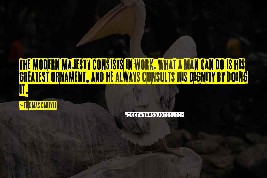 Thomas Carlyle quotes: The modern majesty consists in work. What a man can do is his greatest ornament, and he always consults his dignity by doing it. Thomas Carlyle quotes: The modern majesty consists in work. What a man can do is his greatest ornament, and he always consults his dignity by doing it.