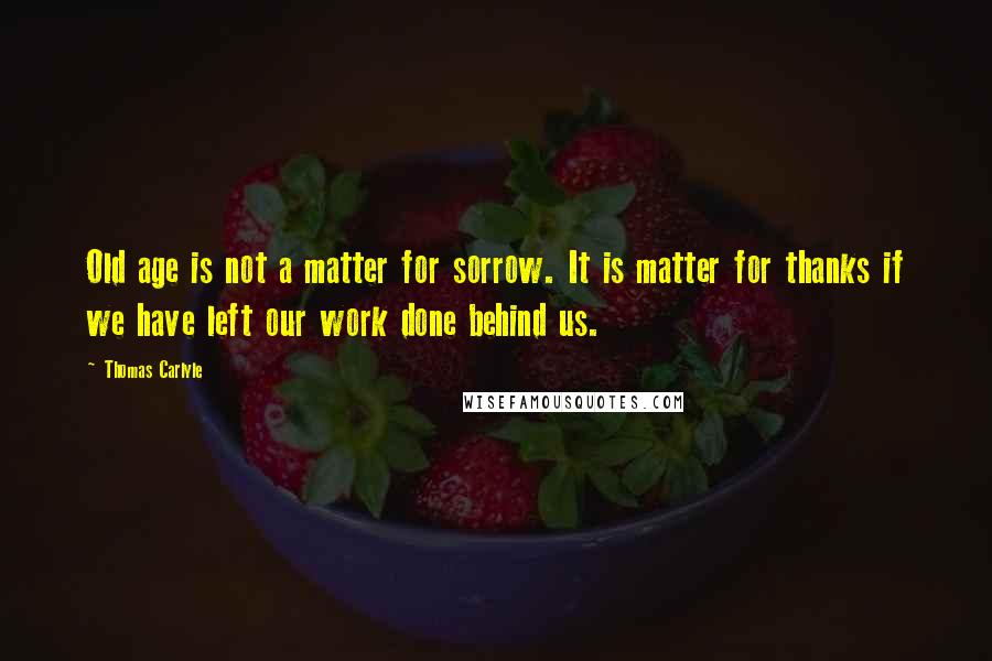 Thomas Carlyle quotes: Old age is not a matter for sorrow. It is matter for thanks if we have left our work done behind us. Thomas Carlyle quotes: Old age is not a matter for sorrow. It is matter for thanks if we have left our work done behind us.