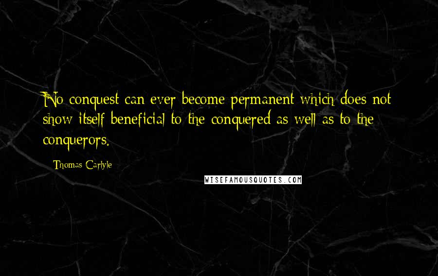 Thomas Carlyle quotes: No conquest can ever become permanent which does not show itself beneficial to the conquered as well as to the conquerors. Thomas Carlyle quotes: No conquest can ever become permanent which does not show itself beneficial to the conquered as well as to the conquerors.