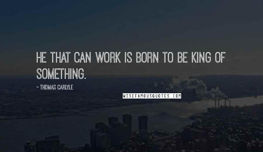 Thomas Carlyle quotes: He that can work is born to be king of something.
