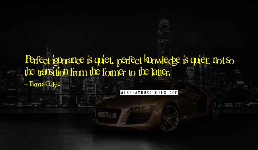 Thomas Carlyle quotes: Perfect ignorance is quiet, perfect knowledge is quiet; not so the transition from the former to the latter. Thomas Carlyle quotes: Perfect ignorance is quiet, perfect knowledge is quiet; not so the transition from the former to the latter.