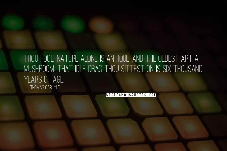 Thomas Carlyle quotes: Thou fool! Nature alone is antique, and the oldest art a mushroom; that idle crag thou sittest on is six thousand years of age.