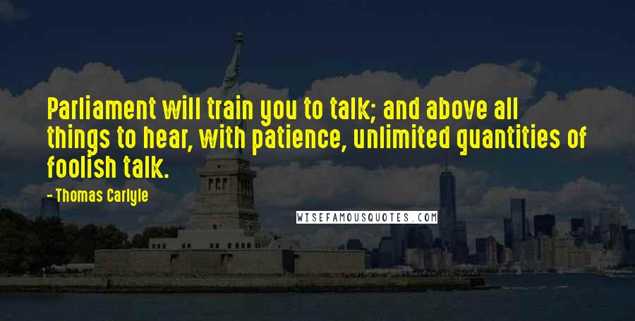 Thomas Carlyle quotes: Parliament will train you to talk; and above all things to hear, with patience, unlimited quantities of foolish talk. Thomas Carlyle quotes: Parliament will train you to talk; and above all things to hear, with patience, unlimited quantities of foolish talk.
