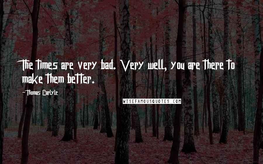 Thomas Carlyle quotes: The times are very bad. Very well, you are there to make them better.