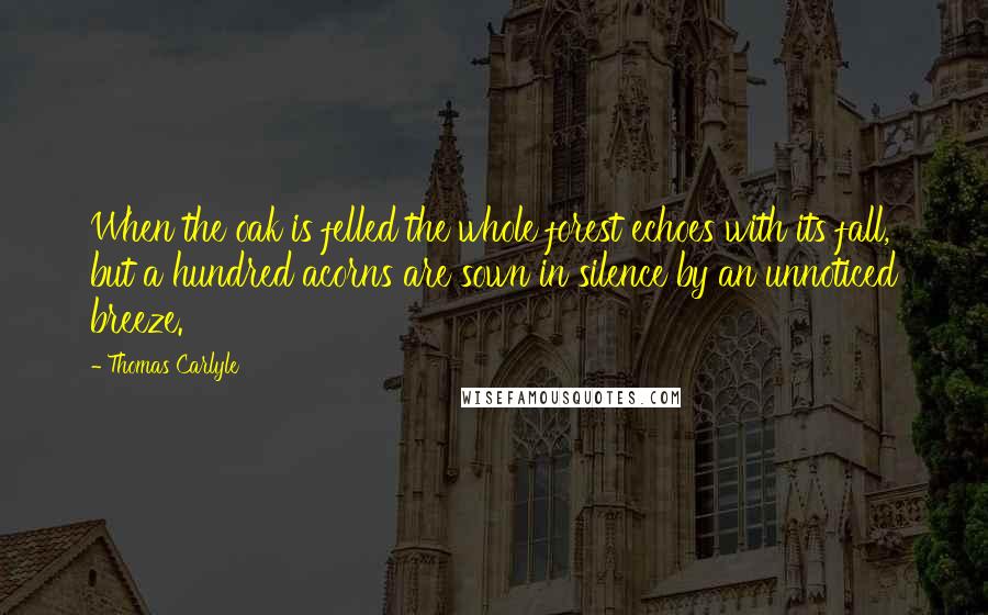 Thomas Carlyle quotes: When the oak is felled the whole forest echoes with its fall, but a hundred acorns are sown in silence by an unnoticed breeze. Thomas Carlyle quotes: When the oak is felled the whole forest echoes with its fall, but a hundred acorns are sown in silence by an unnoticed breeze.