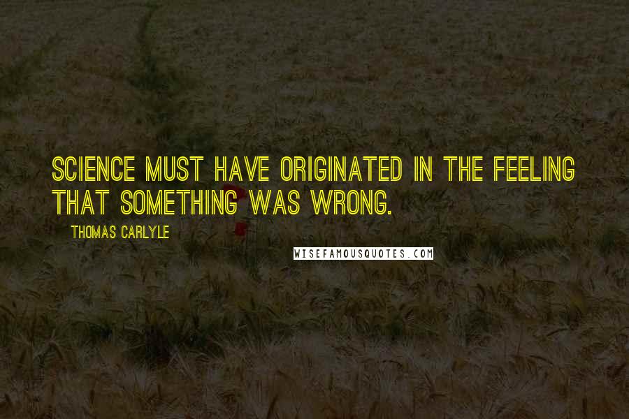 Thomas Carlyle quotes: Science must have originated in the feeling that something was wrong.