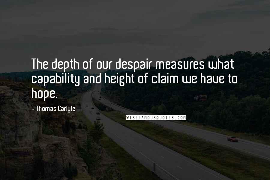 Thomas Carlyle quotes: The depth of our despair measures what capability and height of claim we have to hope.