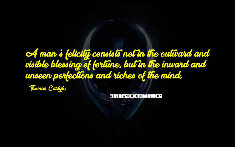 Thomas Carlyle quotes: A man's felicity consists not in the outward and visible blessing of fortune, but in the inward and unseen perfections and riches of the mind. Thomas Carlyle quotes: A man's felicity consists not in the outward and visible blessing of fortune, but in the inward and unseen perfections and riches of the mind.