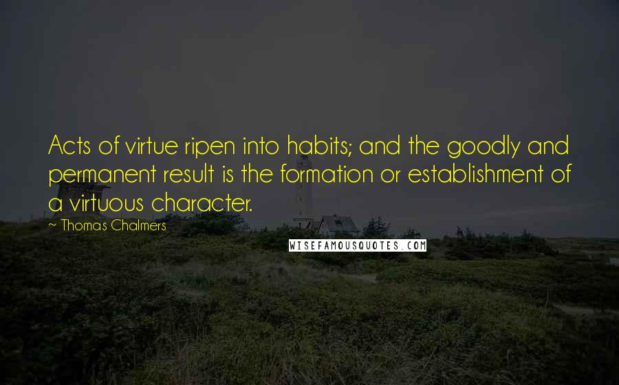 Thomas Chalmers quotes: Acts of virtue ripen into habits; and the goodly and permanent result is the formation or establishment of a virtuous character.