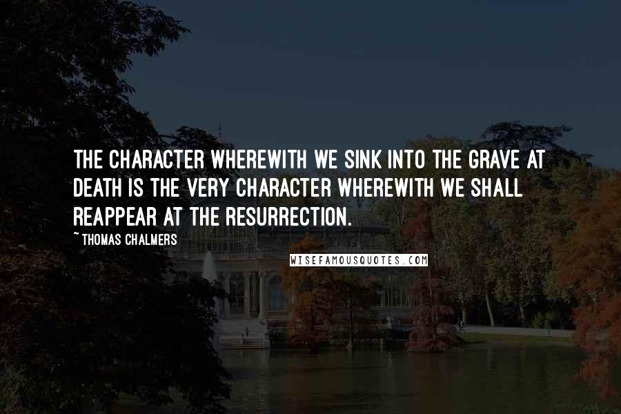Thomas Chalmers quotes: The character wherewith we sink into the grave at death is the very character wherewith we shall reappear at the resurrection.