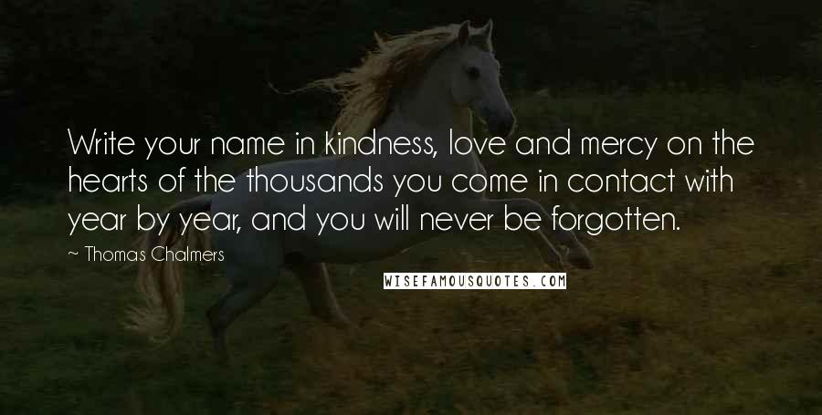 Thomas Chalmers quotes: Write your name in kindness, love and mercy on the hearts of the thousands you come in contact with year by year, and you will never be forgotten.