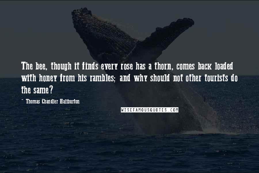 Thomas Chandler Haliburton quotes: The bee, though it finds every rose has a thorn, comes back loaded with honey from his rambles; and why should not other tourists do the same? Thomas Chandler Haliburton quotes: The bee, though it finds every rose has a thorn, comes back loaded with honey from his rambles; and why should not other tourists do the same?