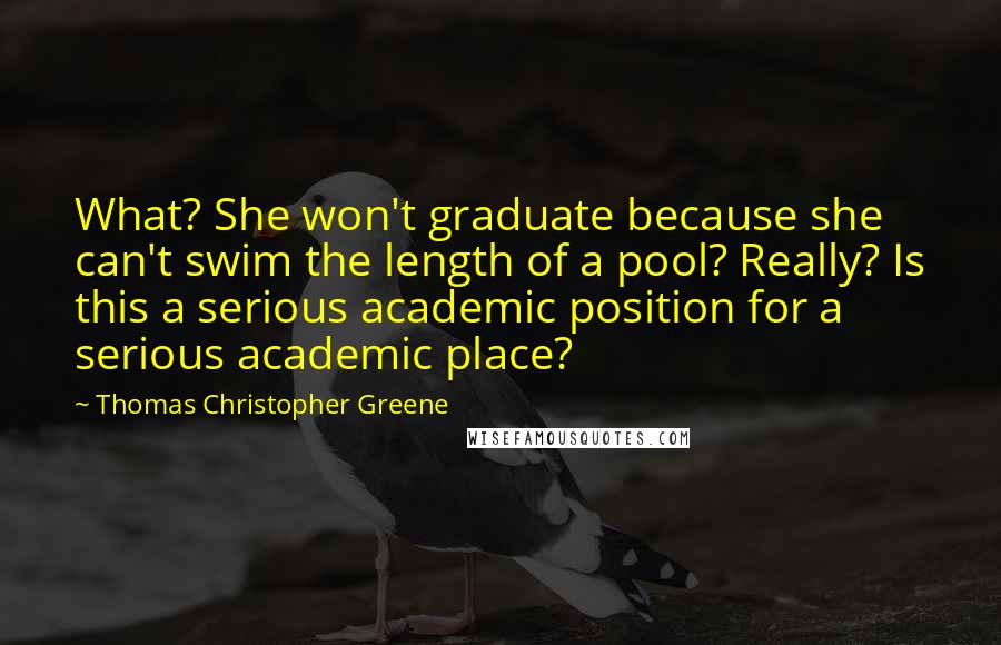 Thomas Christopher Greene quotes: What? She won't graduate because she can't swim the length of a pool? Really? Is this a serious academic position for a serious academic place? Thomas Christopher Greene quotes: What? She won't graduate because she can't swim the length of a pool? Really? Is this a serious academic position for a serious academic place?