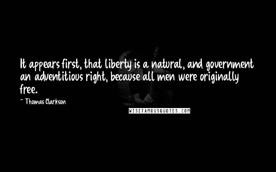 Thomas Clarkson quotes: It appears first, that liberty is a natural, and government an adventitious right, because all men were originally free.