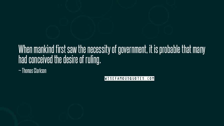 Thomas Clarkson quotes: When mankind first saw the necessity of government, it is probable that many had conceived the desire of ruling.