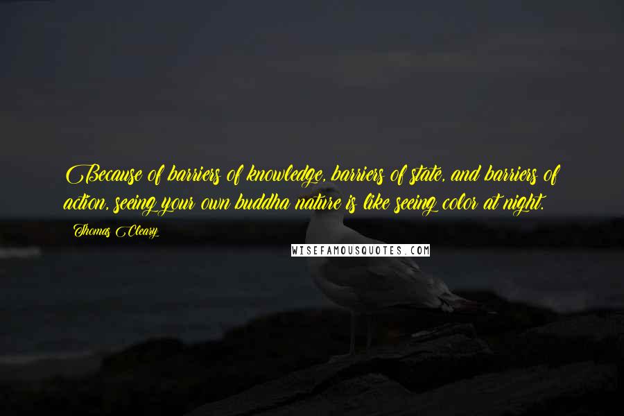 Thomas Cleary quotes: Because of barriers of knowledge, barriers of state, and barriers of action, seeing your own buddha nature is like seeing color at night. Thomas Cleary quotes: Because of barriers of knowledge, barriers of state, and barriers of action, seeing your own buddha nature is like seeing color at night.