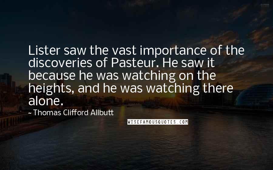 Thomas Clifford Allbutt quotes: Lister saw the vast importance of the discoveries of Pasteur. He saw it because he was watching on the heights, and he was watching there alone.