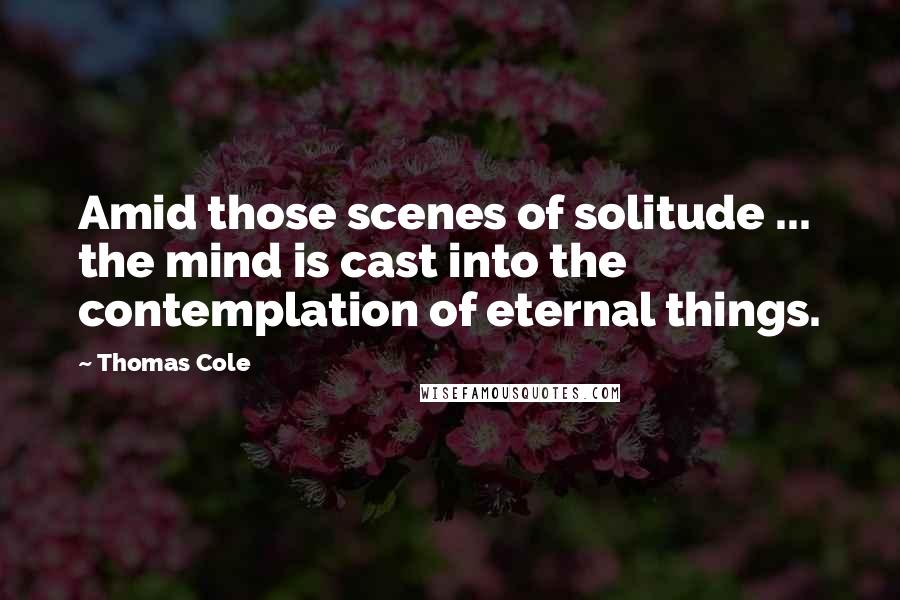 Thomas Cole quotes: Amid those scenes of solitude ... the mind is cast into the contemplation of eternal things.