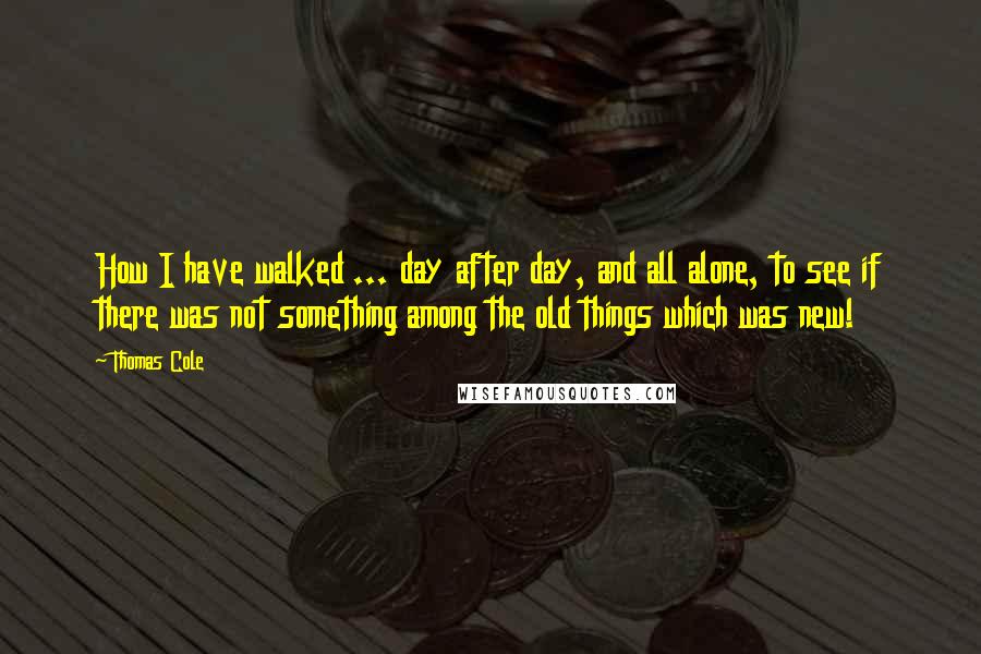 Thomas Cole quotes: How I have walked ... day after day, and all alone, to see if there was not something among the old things which was new!