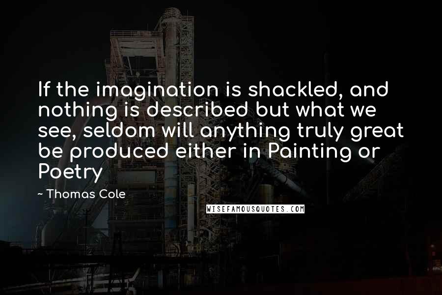 Thomas Cole quotes: If the imagination is shackled, and nothing is described but what we see, seldom will anything truly great be produced either in Painting or Poetry