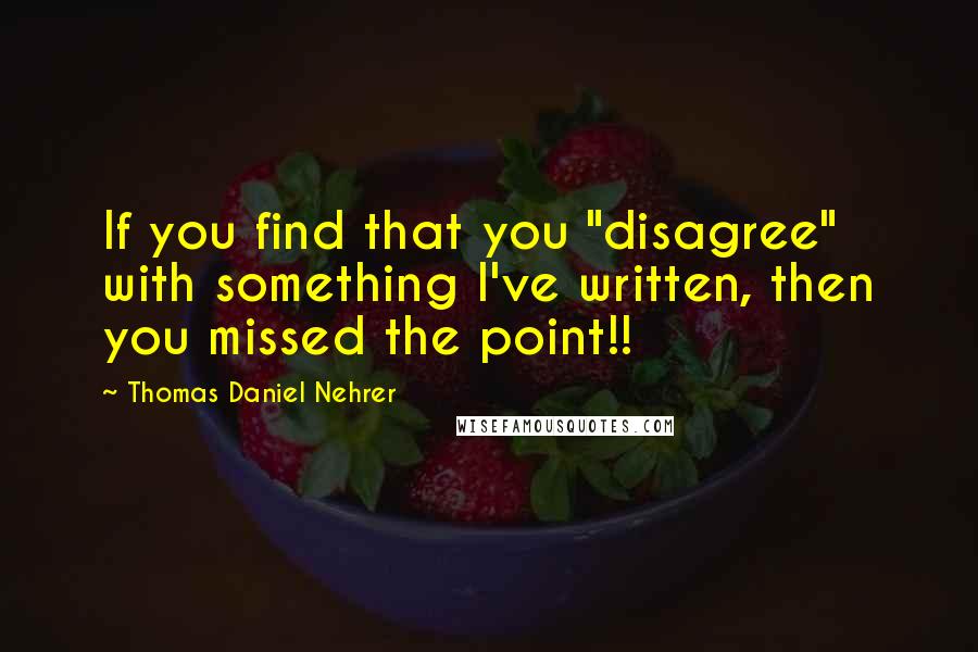 Thomas Daniel Nehrer quotes: If you find that you "disagree" with something I've written, then you missed the point!!
