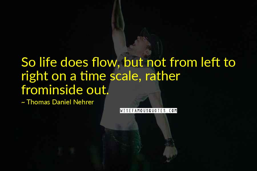 Thomas Daniel Nehrer quotes: So life does flow, but not from left to right on a time scale, rather frominside out.