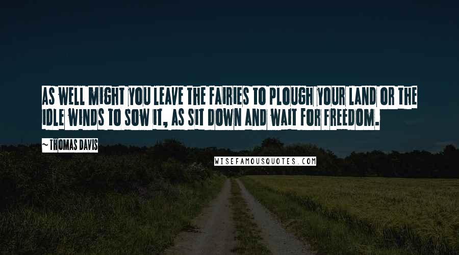 Thomas Davis quotes: As well might you leave the fairies to plough your land or the idle winds to sow it, as sit down and wait for freedom. Thomas Davis quotes: As well might you leave the fairies to plough your land or the idle winds to sow it, as sit down and wait for freedom.