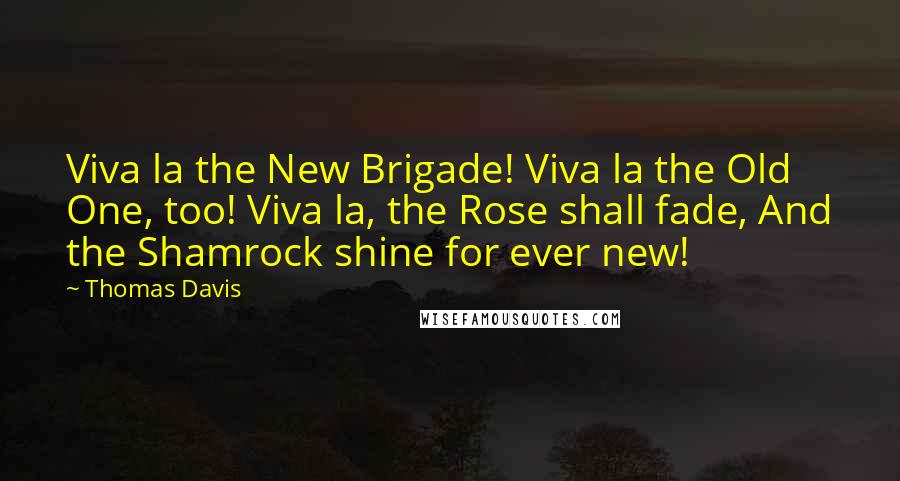 Thomas Davis quotes: Viva la the New Brigade! Viva la the Old One, too! Viva la, the Rose shall fade, And the Shamrock shine for ever new! Thomas Davis quotes: Viva la the New Brigade! Viva la the Old One, too! Viva la, the Rose shall fade, And the Shamrock shine for ever new!