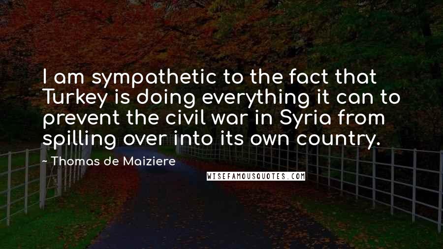 Thomas De Maiziere quotes: I am sympathetic to the fact that Turkey is doing everything it can to prevent the civil war in Syria from spilling over into its own country.