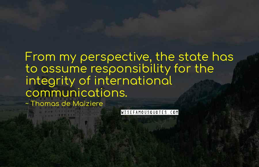 Thomas De Maiziere quotes: From my perspective, the state has to assume responsibility for the integrity of international communications. Thomas De Maiziere quotes: From my perspective, the state has to assume responsibility for the integrity of international communications.