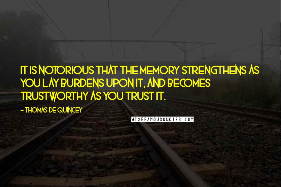 Thomas De Quincey quotes: It is notorious that the memory strengthens as you lay burdens upon it, and becomes trustworthy as you trust it.