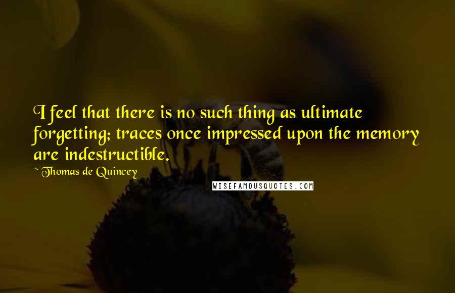 Thomas De Quincey quotes: I feel that there is no such thing as ultimate forgetting; traces once impressed upon the memory are indestructible. Thomas De Quincey quotes: I feel that there is no such thing as ultimate forgetting; traces once impressed upon the memory are indestructible.