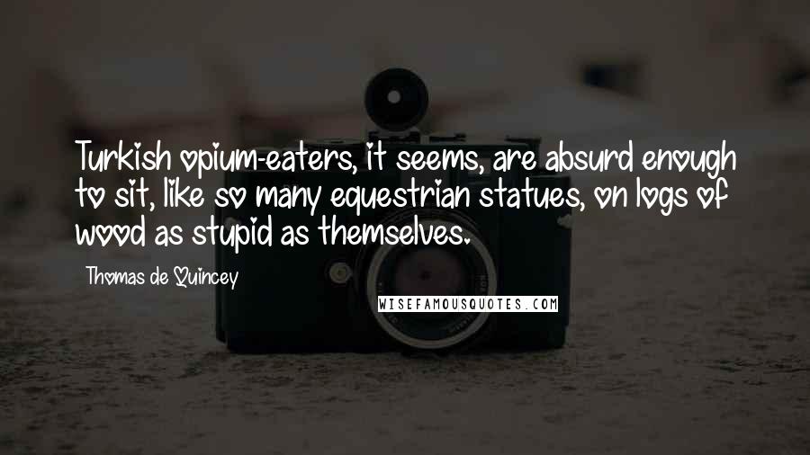 Thomas De Quincey quotes: Turkish opium-eaters, it seems, are absurd enough to sit, like so many equestrian statues, on logs of wood as stupid as themselves. Thomas De Quincey quotes: Turkish opium-eaters, it seems, are absurd enough to sit, like so many equestrian statues, on logs of wood as stupid as themselves.