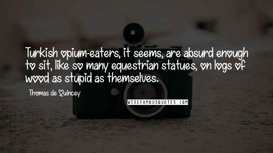 Thomas De Quincey quotes: Turkish opium-eaters, it seems, are absurd enough to sit, like so many equestrian statues, on logs of wood as stupid as themselves.