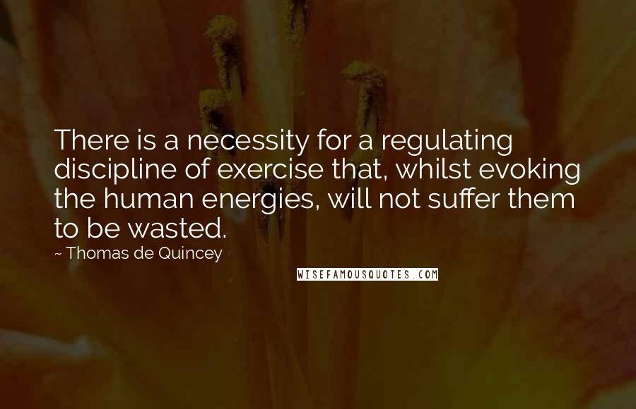 Thomas De Quincey quotes: There is a necessity for a regulating discipline of exercise that, whilst evoking the human energies, will not suffer them to be wasted.