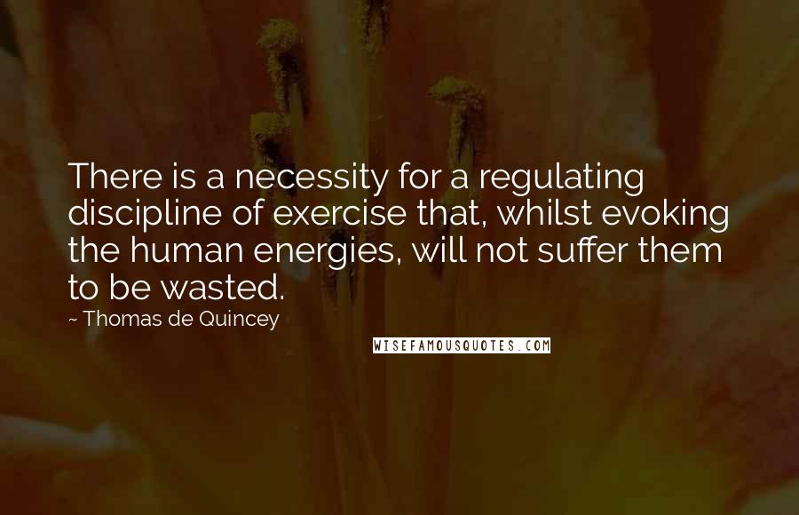 Thomas De Quincey quotes: There is a necessity for a regulating discipline of exercise that, whilst evoking the human energies, will not suffer them to be wasted. Thomas De Quincey quotes: There is a necessity for a regulating discipline of exercise that, whilst evoking the human energies, will not suffer them to be wasted.